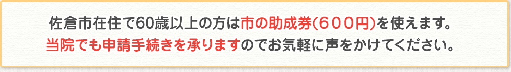 佐倉市在住で60歳以上の方は市の助成券(600円)を使えます。当院でも申請手続きを承りますのでお気軽に声をかけてください。